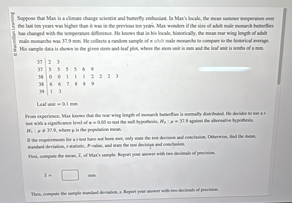 Suppose that Max is a climate change scientist and butterfly enthusiast. In Max's locale, the mean summer temperature over 
the last ten years was higher than it was in the previous ten years. Max wonders if the size of adult male monarch butterflies 
has changed with the temperature difference. He knows that in his locale, historically, the mean rear wing length of adult 
male monarchs was 37.9 mm. He collects a random sample of n adult male monarchs to compare to the historical average. 
His sample data is shown in the given stem-and-leaf plot, where the stem unit is mm and the leaf unit is tenths of a mm.
37 2 3
37 5 5 5 5 6 9
38 0 0 1 1 1 2 2 2 3
38 6 6 7 8 8 9
39 1 3
Leaf unit =0.1mm
From experience, Max knows that the rear wing length of monarch butterflies is normally distributed. He decides to use a r- 
test with a significance level of alpha =0.05 to test the null hypothesis, H_0:mu =37.9 against the alternative hypothesis,
H_1:mu != 37.9 , where μ is the population mean. 
If the requirements for a r -test have not been met, only state the test decision and conclusion. Otherwise, find the mean, 
standard deviation, r -statistic, P -value, and state the test decisin and conclusion. 
First, compute the mean, x, of Max's sample. Report your answer with two decimals of precision.
overline x=□ mm
Then, compute the sample standard deviation, s. Report your answer with two decimals of precision.