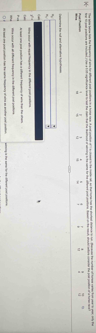 The table below lists the frequency of wins for different post positions in a horse race. A post position of 1 is closest to the inside rail, so that horse has the shortest distance to run. (Because the number of horses varies from year to year, only the
first 10 post positions are included.) Use a 0.05 significance level to test the claim that the likelihood of winning is the same for the different post positions. Based on the result, should bettors consider the post position of a horse race?
Post Position
1
3
B ; 10
Wins 18 beginarrayr 2 15endarray 12 12
Determine the null and alternative hypotheses.
H_0:□
v
H_1 : 1= □ 
Calc
x^2= Wins occur with equal frequency in the different post positions.
Calc
P-va At least one post position has a different frequency of wins than the others.
Wha Wins occur with all different frequency in the different post positions.
At least one post position has the same frequency of wins as another post position. winning is the same for the different post positions.