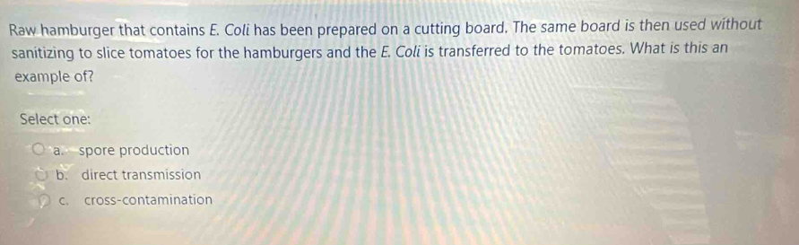 Raw hamburger that contains E. Coli has been prepared on a cutting board. The same board is then used without
sanitizing to slice tomatoes for the hamburgers and the E. Coli is transferred to the tomatoes. What is this an
example of?
Select one:
a spore production
b. direct transmission
c. cross-contamination