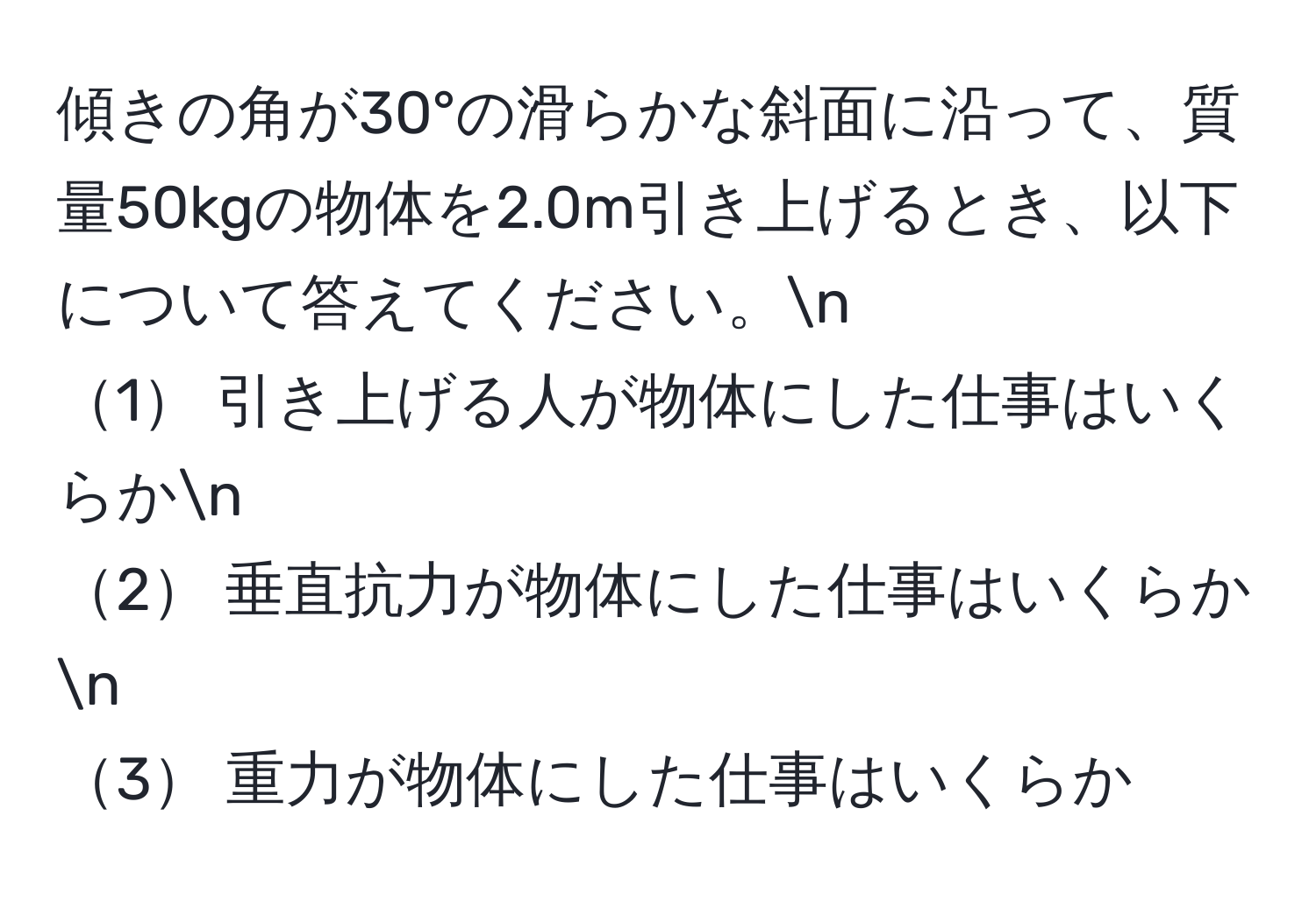 傾きの角が30°の滑らかな斜面に沿って、質量50kgの物体を2.0m引き上げるとき、以下について答えてください。n
1 引き上げる人が物体にした仕事はいくらかn
2 垂直抗力が物体にした仕事はいくらかn
3 重力が物体にした仕事はいくらか