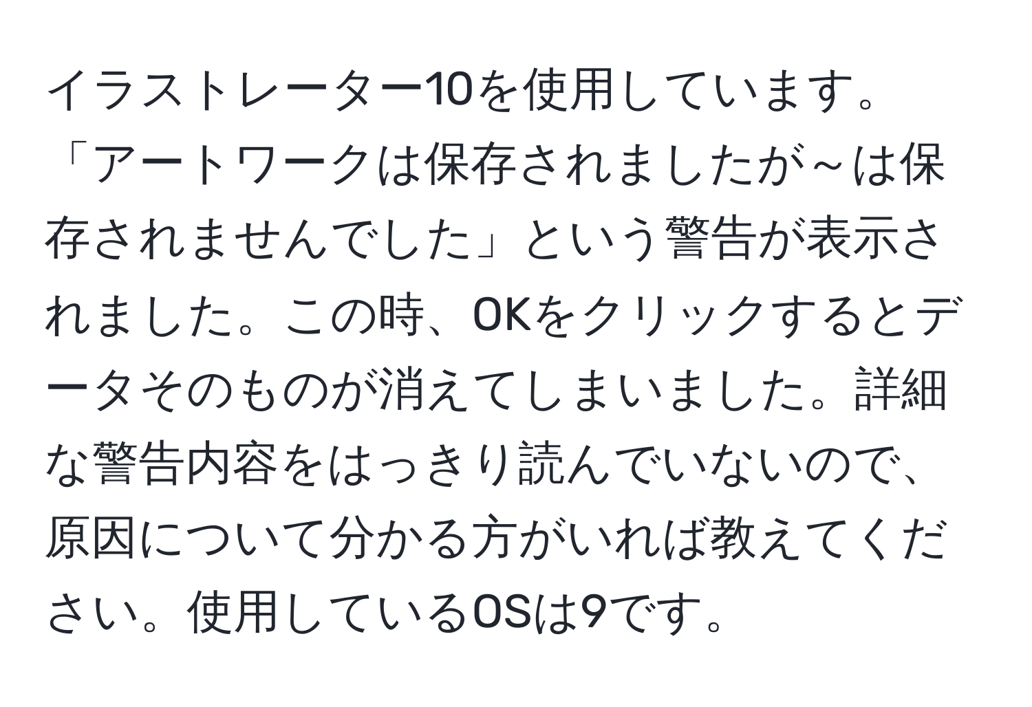 イラストレーター10を使用しています。「アートワークは保存されましたが～は保存されませんでした」という警告が表示されました。この時、OKをクリックするとデータそのものが消えてしまいました。詳細な警告内容をはっきり読んでいないので、原因について分かる方がいれば教えてください。使用しているOSは9です。