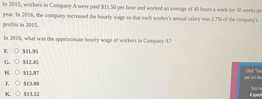 In 2015, workers in Company A were paid $11.50 per hour and worked an average of 40 hours a week for 50 weeks pe
year. In 2016, the company increased the hourly wage so that each worker's annual salary was 2.7% of the company's
profits in 2015.
In 2016, what was the approximate hourly wage of workers in Company A?
F. $11.95
G. $12.45
H. $12.97
Click "Sco
you are dor
J. $13.00 You ha
K. $13.52 4 ques