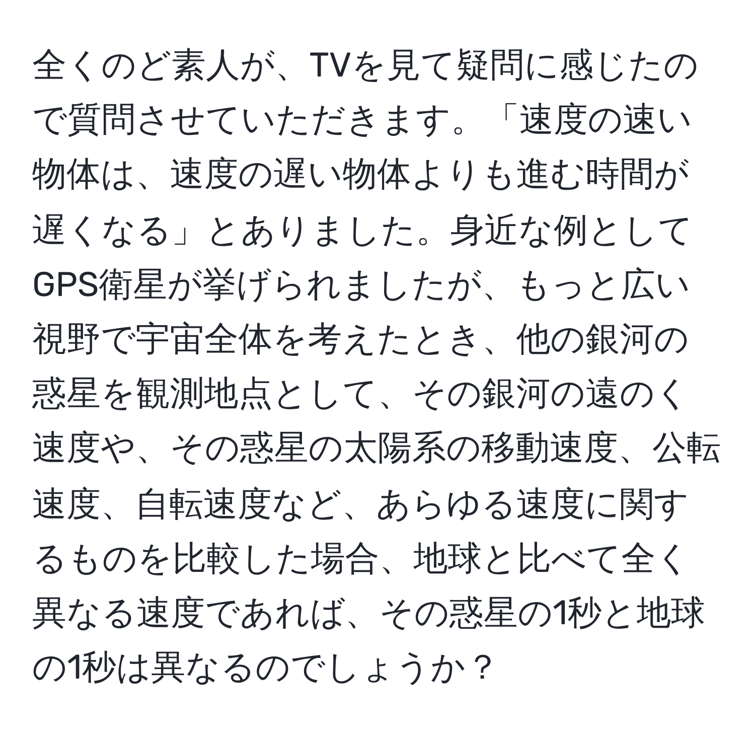 全くのど素人が、TVを見て疑問に感じたので質問させていただきます。「速度の速い物体は、速度の遅い物体よりも進む時間が遅くなる」とありました。身近な例としてGPS衛星が挙げられましたが、もっと広い視野で宇宙全体を考えたとき、他の銀河の惑星を観測地点として、その銀河の遠のく速度や、その惑星の太陽系の移動速度、公転速度、自転速度など、あらゆる速度に関するものを比較した場合、地球と比べて全く異なる速度であれば、その惑星の1秒と地球の1秒は異なるのでしょうか？