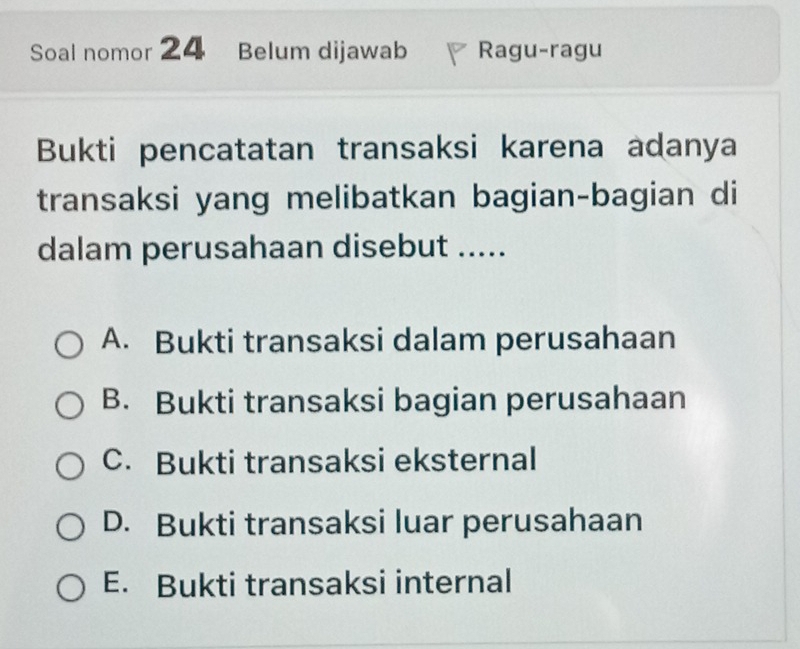 Soal nomor 24 Belum dijawab Ragu-ragu
Bukti pencatatan transaksi karena adanya
transaksi yang melibatkan bagian-bagian di
dalam perusahaan disebut .....
A. Bukti transaksi dalam perusahaan
B. Bukti transaksi bagian perusahaan
C. Bukti transaksi eksternal
D. Bukti transaksi luar perusahaan
E. Bukti transaksi internal