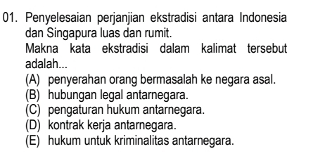 Penyelesaian perjanjian ekstradisi antara Indonesia
dan Singapura luas dan rumit.
Makna kata ekstradisi dalam kalimat tersebut
adalah...
(A) penyerahan orang bermasalah ke negara asal.
(B) hubungan legal antarnegara.
(C) pengaturan hukum antarnegara.
(D) kontrak kerja antarnegara.
(E) hukum untuk kriminalitas antarnegara.