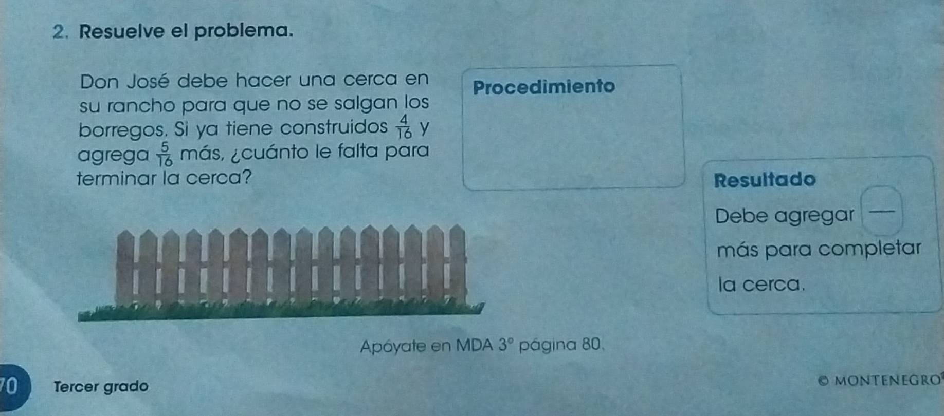 Resuelve el problema. 
Don José debe hacer una cerca en Procedimiento 
su rancho para que no se salgan los 
borregos. Si ya tiene construidos  4/16  y 
agrega  5/16  más, ¿cuánto le falta para 
terminar la cerca? Resultado 
Debe agregar_ 
más para completar 
la cerca. 
Apóyate en MDA 3° página 80,
70 Tercer grado O MOnteneGro