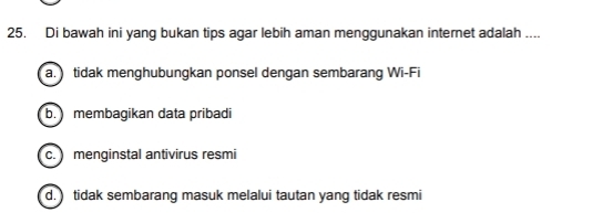 Di bawah ini yang bukan tips agar lebih aman menggunakan internet adalah ....
a. tidak menghubungkan ponsel dengan sembarang Wi-Fi
b. membagikan data pribadi
c. menginstal antivirus resmi
d. tidak sembarang masuk melalui tautan yang tidak resmi