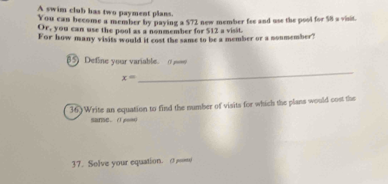 A swim club has two payment plans. 
You can become a member by paying a $72 new member fee and use the pool for $8 s visit. 
Or, you can use the pool as a nonmember for $12 a visit. 
For how many visits would it cost the same to be a member or a nonmember? 
85) Define your variable. (J poom)
x=
_ 
36) Write an equation to find the number of visits for which the plans would cost the 
SarC. (1 poiu) 
37. Solve your equation. (3 points)