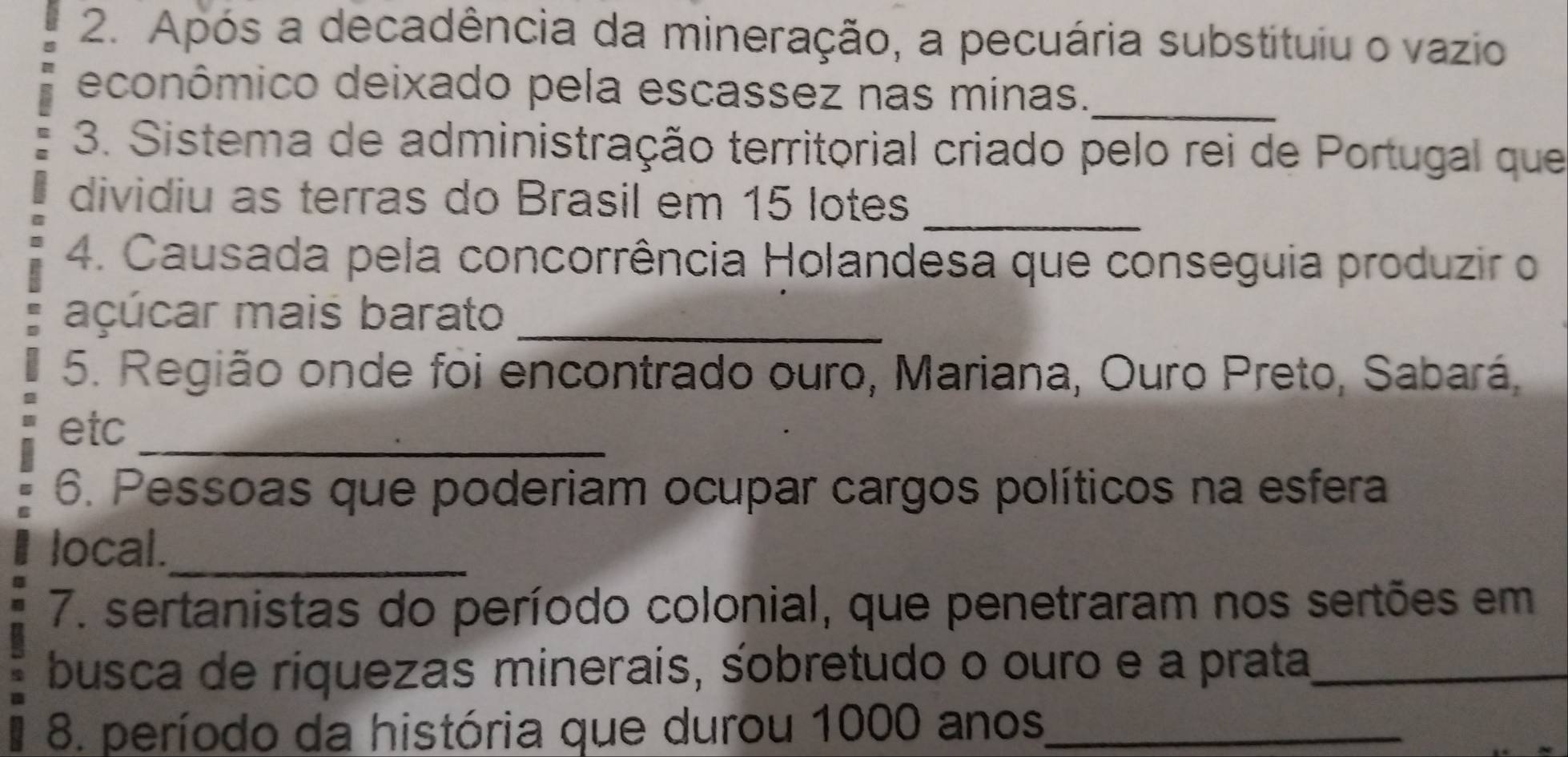 Após a decadência da mineração, a pecuária substituiu o vazio 
econômico deixado pela escassez nas minas._ 
3. Sistema de administração territorial criado pelo rei de Portugal que 
dividiu as terras do Brasil em 15 lotes_ 
4. Causada pela concorrência Holandesa que conseguia produzir o 
açúcar mais barato_ 
5. Região onde foi encontrado ouro, Mariana, Ouro Preto, Sabará, 
etc_ 
6. Pessoas que poderiam ocupar cargos políticos na esfera 
local._ 
7. sertanistas do período colonial, que penetraram nos sertões em 
busca de riquezas minerais, śobretudo o ouro e a prata_ 
8. período da história que durou 1000 anos_