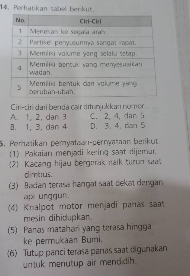 Perhatikan tabel berikut.
Ciri-ciri dari benda cair ditunjukkan nomor . . . .
A. 1, 2, dan 3 C. 2, 4, dan 5
B. 1, 3, dan 4 D. 3, 4, dan 5
5. Perhatikan pernyataan-pernyataan berikut.
(1) Pakaian menjadi kering saat dijemur.
(2) Kacang hijau bergerak naik turun saat
direbus.
(3) Badan terasa hangat saat dekat dengan
api unggun.
(4) Knalpot motor menjadi panas saat
mesin dihidupkan.
(5) Panas matahari yang terasa hingga
ke permukaan Bumi.
(6) Tutup panci terasa panas saat digunakan
untuk menutup air mendidih.