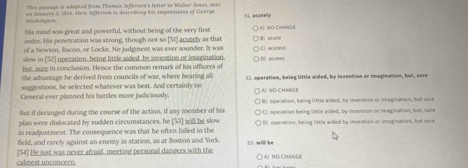 This passage is adapted from Thomas Jefferson's letter to Walter Jones, sent
on January 2, 1814. Here Jefferson is describing his impressions of George
Washington. 51. acutely
His mind was great and powerful, without being of the very first A) NO CHANGE
order. His penetration was strong, though not so [51] acutely as that
of a Newton, Bacon, or Locke. No judgment was ever sounder. It was B) acute C) acutest
slow in [52] operation, being little aided, by invention or imagination.
but, sure in conclusion. Hence the common remark of his officers of D) acutes
the advantage he derived from councils of war, where hearing all
suggestions, he selected whatever was best. And certainly no 52. operation, being little aided, by invention or imagination, but, sure
General ever planned his battles more judiciously, A) NO CHANGE
B) operation, being little aided, by invention or imagination, but sure
But if deranged during the course of the action, if any member of his C) operation being little aided, by invention or imagination, but, sure
plan were dislocated by sudden circumstances, he [53] will be slow
in readjustment. The consequence was that he often failed in the D) operation, being little aided by invention or imagination, but sure
field, and rarely against an enemy in station, as at Boston and York.
[54] He just was never afraid. meeting personal dangers with the 53. will be
calmest unconcern. A] NO CHANGE