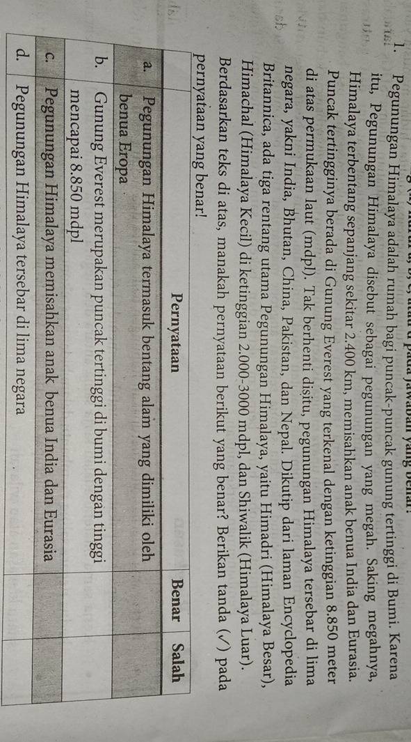 yawaban yang benar. 
1. Pegunungan Himalaya adalah rumah bagi puncak-puncak gunung tertinggi di Bumi. Karena 
itu, Pegunungan Himalaya disebut sebagai pegunungan yang megah. Saking megahnya, 
Himalaya terbentang sepanjang sekitar 2.400 km, memisahkan anak benua India dan Eurasia. 
Puncak tertingginya berada di Gunung Everest yang terkenal dengan ketinggian 8.850 meter
di atas permukaan laut (mdpl). Tak berhenti disitu, pegunungan Himalaya tersebar di lima 
negara, yakni India, Bhutan, China, Pakistan, dan Nepal. Dikutip dari laman Encyclopedia 
Britannica, ada tiga rentang utama Pegunungan Himalaya, yaitu Himadri (Himalaya Besar), 
Himachal (Himalaya Kecil) di ketinggian 2.000-3000 mdpl, dan Shiwalik (Himalaya Luar). 
Berdasarkan teks di atas, manakah pernyataan berikut yang benar? Berikan tanda (✓) pada