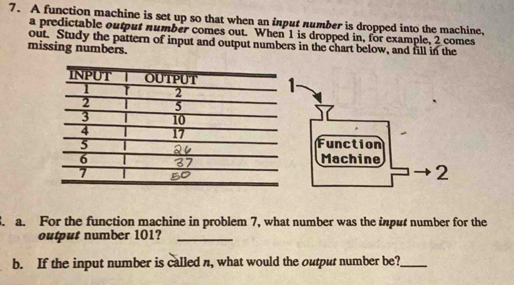 A function machine is set up so that when an input number is dropped into the machine, 
a predictable output number comes out. When 1 is dropped in, for example, 2 comes 
out. Study the pattern of input and output numbers in the chart below, and fill in the 
missing numbers. 
a. For the function machine in problem 7, what number was the input number for the 
output number 101?_ 
b. If the input number is called n, what would the output number be?_