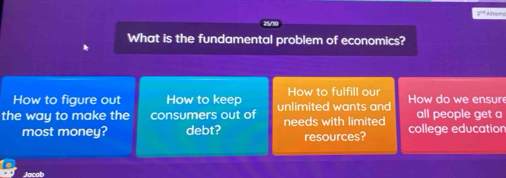 2º' Altem 
What is the fundamental problem of economics? 
How to figure out How to keep How to fulfill our 
the way to make the consumers out of unlimited wants and How do we ensur all people get a 
most money? debt? needs with limited college education 
resources?