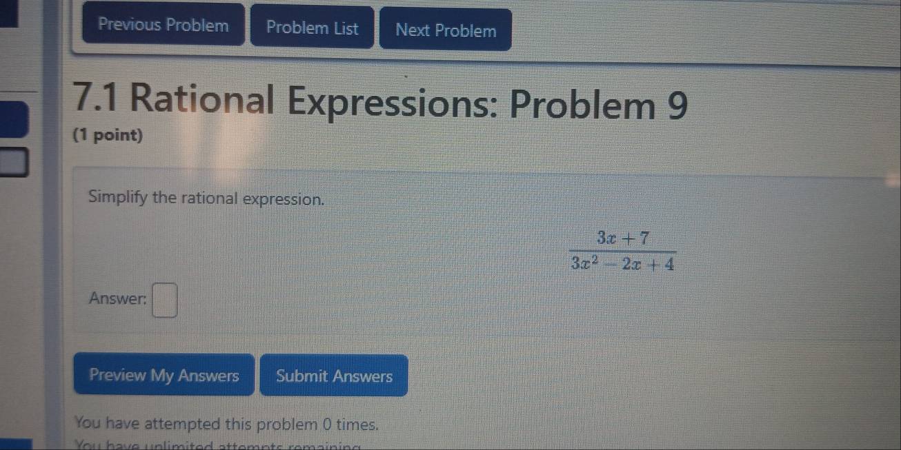 Previous Problem Problem List Next Problem 
7.1 Rational Expressions: Problem 9 
(1 point) 
Simplify the rational expression.
 (3x+7)/3x^2-2x+4 
Answer: □ 
Preview My Answers Submit Answers 
You have attempted this problem 0 times. 
You have unlimited atte