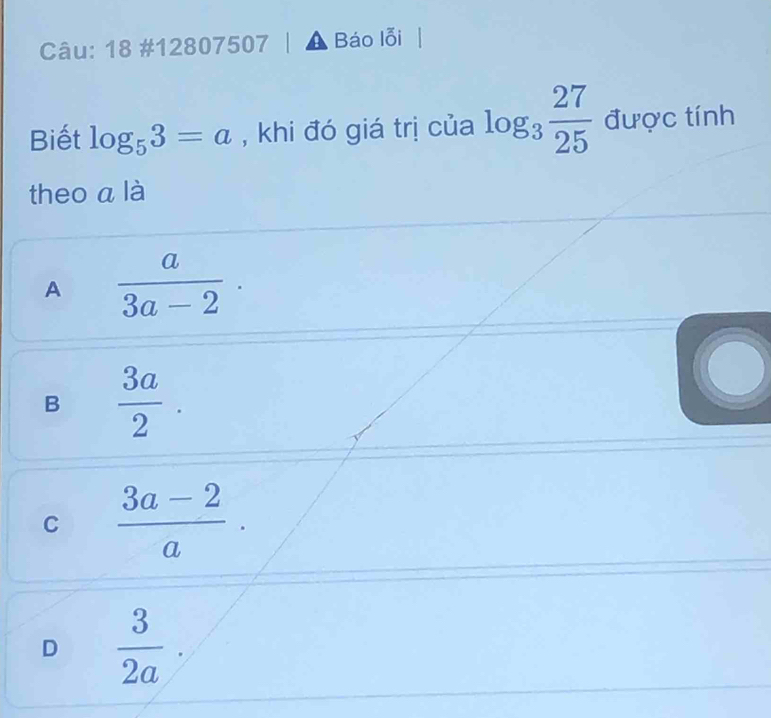 18 #12807507 Báo lỗi
Biết log _53=a , khi đó giá trị của log _3 27/25  được tính
theo a là
A  a/3a-2 .
B  3a/2 .
C  (3a-2)/a ·
D  3/2a ·