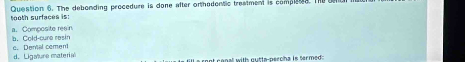 The debonding procedure is done after orthodontic treatment is completed. The dental i
tooth surfaces is:
a. Composite resin
b. Cold-cure resin
c. Dental cement
d. Ligature material
a root canal with gutta-percha is termed: