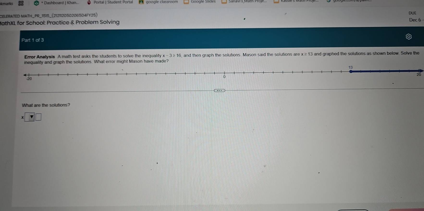 kmarks * Dashboard | Khan. Portal | Student Portal google classroom Google Slides Sanavi's Math Proje.. 
CELERATED MATH_PR_1515_(212112050206504FY25) 
DUE 
MathXL for School: Practice & Problem Solving Dec 6 - 
Part a 1of3 
Error Analysis A math test asks the students to solve the inequality x-3≥ 16 , and then graph the solutions. Mason said the solutions are x≥ 13 and graphed the solutions as shown below. Solve the 
error might Mason have made?
20
What are the solutions?
x