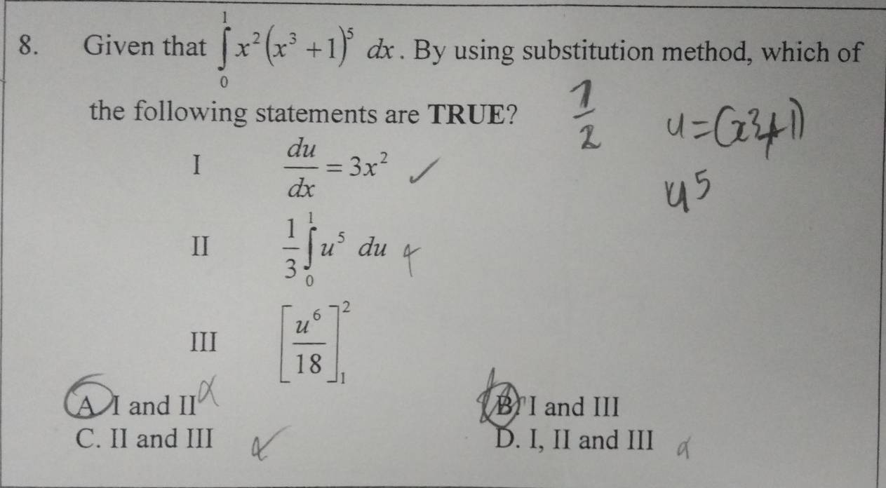 Given that ∈tlimits _0^(1x^2)(x^3+1)^5dx. By using substitution method, which of
the following statements are TRUE?
I  du/dx =3x^2
II  1/3 ∈t _0^(1u^5)du
III [ u^6/18 ]_1^2
A I and II B I and III
C. II and III D. I, II and III