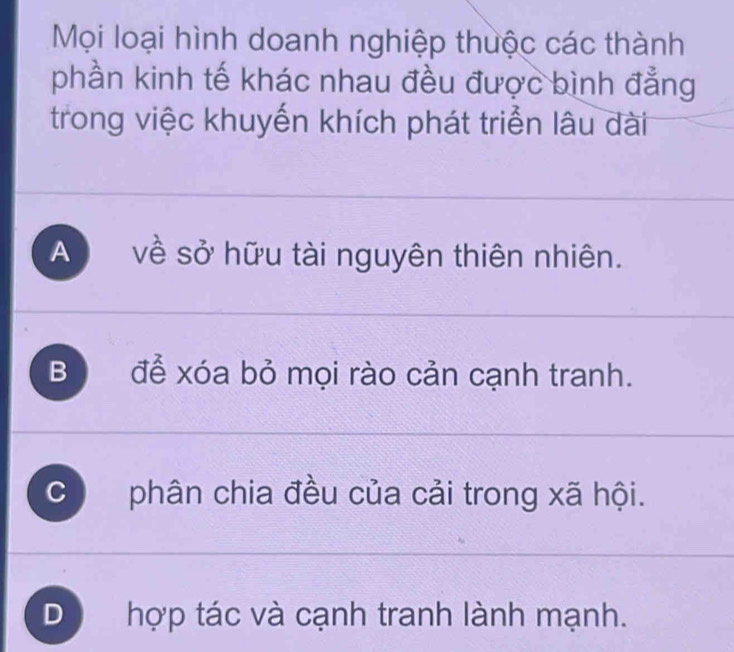 Mọi loại hình doanh nghiệp thuộc các thành
phần kinh tế khác nhau đều được bình đẳng
trong việc khuyến khích phát triển lâu dài
A về sở hữu tài nguyên thiên nhiên.
Bộ để xóa bỏ mọi rào cản cạnh tranh.
C phân chia đều của cải trong xã hội.
D hợp tác và cạnh tranh lành mạnh.