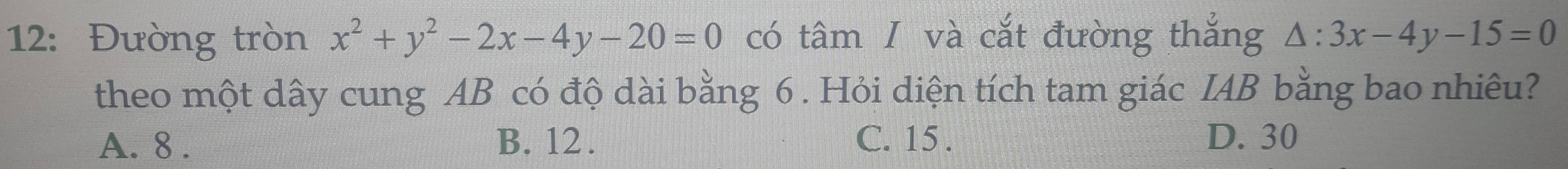 12: Đường tròn x^2+y^2-2x-4y-20=0 có tâm / và cắt đường thắng △ :3x-4y-15=0
theo một dây cung AB có độ dài bằng 6. Hỏi diện tích tam giác IAB bằng bao nhiêu?
A. 8. B. 12. C. 15. D. 30