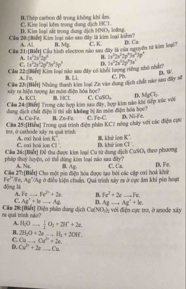 B.Thép carbon để trong không khí ẩm.
C. Kim loại kẽm trong dung dịch HC1.
D. Kim loại sắt trong dung dịch HNO_3 loãng.
Câu 20:[Biết] Kim loại nào sau đây là kim loại kiểm?
A. Al. B. Mg. C. K. D. Ca.
Câu 21:[Biết] Cấu hình electron nào sau đây là của nguyên tử kim loại?
A. 1s^22s^22p^6 B. 1s^22s^22p^63s^23p^4
C. 1s^22s^22p^63s^23p^5 D. 1s^22s^22p^63s^1
Câu 22:[Biết] Kim loại nào sau đây có khôi lượng riêng nhỏ nhất?
D. W.
A. Fe. B. Li. C. Pb.
Câu 23:[Biết] Nhúng thanh kim loại Zn vào dung dịch chất nào sau đây sẽ
xảy ra hiện tượng ăn mòn điện hóa học?
A. KCl. B. HCl. C. CuSO_4. D. MgCl_2.
Câu 24:[Biết] Trong các hợp kim sau đây, hợp kim nào khi tiếp xúc với
dung dịch chất điện li thì sắt không bị ăn mòn điện hóa học?
A. Cu-Fe. B. Zn-Fe. C. Fe-C. D. Ni-Fe.
Câu 25:[Hiều] Trong quá trình điện phân KC1 nóng chảy với các điện cực
trơ, ở cathode xảy ra quá trình
A. oxi hoá ion K*. B. khử ion K^+.
C. oxi hoá ion Cl . D, khử ion Cl ´.
Câu 26:[Biết] Để thu được kim loại Cu từ dung dịch CuSO_4 theo phương
pháp thuỷ luyện, có thể dùng kim loại nào sau đây?
A. Na. B. Ag. C. Ca. D. Fe.
Câu 27:[Biết] Cho một pin điện hóa được tạo bởi các cặp oxi hoá khử
Fe^(2+) /Fe, Ag*/Ag ở điều kiện chuẩn. Quá trình xảy ra ở cực âm khi pin hoạt
động là
A. Fe _ Fe^(2+)+2e. B. Fe^2+2e- _to Fe.
C. Ag^++1e Ag. D. Agto Ag^++le.
Câu 28:[Biết] Điện phân dung dịch Cu(NO_3)_2 với điện cực trơ, ở anode xảy
ra quá trình nào?
A. H_2Oto  1/2 O_2+2H^++2e.
B. 2H_2O+2eto H_2+2OH^-. _
C. Cuto Cu^(2+)+2e. _
D. Cu^(2+)+2e _C 1