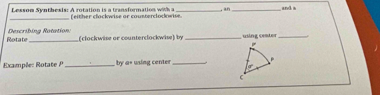 Lesson Synthesis: A rotation is a transformation with a _, an _and a 
_(either clockwise or counterclockwise. 
Describing Rotation: 
Rotate _(clockwise or counterclockwise) by _using center _.
P
Example: Rotate P _ by a° using center _ P
sigma°
C