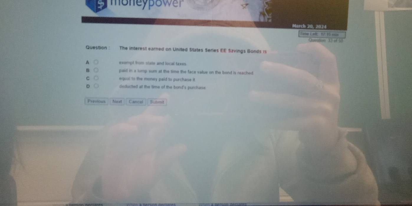 moneypower
March 20, 2024
Linmer E ef: 17: 15 emis
Quavutions 33 of 5
Question : The interest earned on United States Series EE Savings Bonds is
A exempt from state and local taxes
B paid in a lump sum at the time the face value on the bond is reached
C equal to the money paid to purchase it
D deducted at the time of the bond's purchase
Previous Noed Cancal Subreit