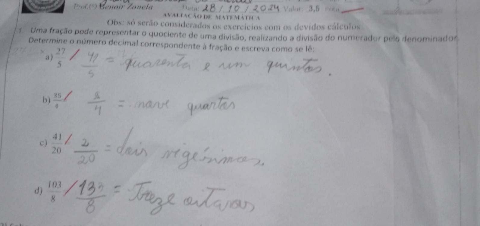 Prof (º) Genoir Zanela Data: Valor: 3,5 rota_ 
avaliação de matemática 
Obs: só serão considerados os exercícios com os devidos cálculos 
1 Uma fração pode representar o quociente de uma divisão, realizando a divisão do numerador pelo denominador 
Determine o número decimal correspondente à fração e escreva como se lê: 
a)  27/5 
b)  35/4 
c )  41/20 
d)  103/8 