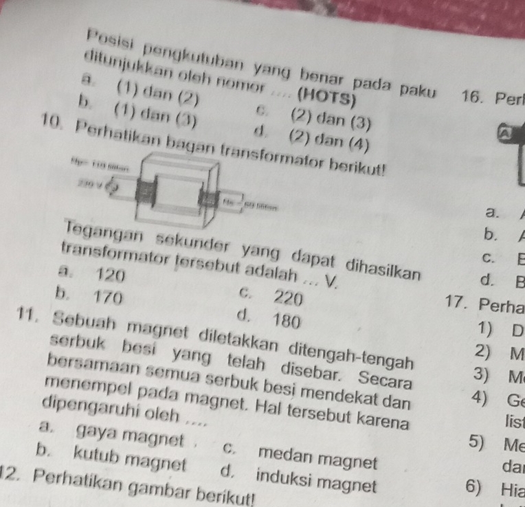 Posisi pengkutuban yang benar pada paku 16. Perl
ditunjukkan oleh nomor .... (HOTS)
a. (1) dan (2) c. (2) dan (3)
b. (1) dan (3) d. (2) dan (4)
a
10. Perhatikan bagan transformator berikut!
5= 1 mn
230 9 J No - 69 liiton
a.
b.
Tegangan sekunder yang dapat dihasilkan d. B
C. E
transformator tersebut adalah ... V.
a. 120 c. 220
17. Perha
b. 170 d. 180
1) D
11. Sebuah magnet diletakkan ditengah-tengah
2) M
serbuk besi yang telah disebar. Secara
3) M
bersamaan semua serbuk besi mendekat dan 4) Ge
menempel pada magnet. Hal tersebut karena list
dipengaruhi oleh ....
5) Me
a. gaya magnet . c. medan magnet
dar
b. kutub magnet d， induksi magnet 6) Hia
2. Perhatikan gambar berikut!