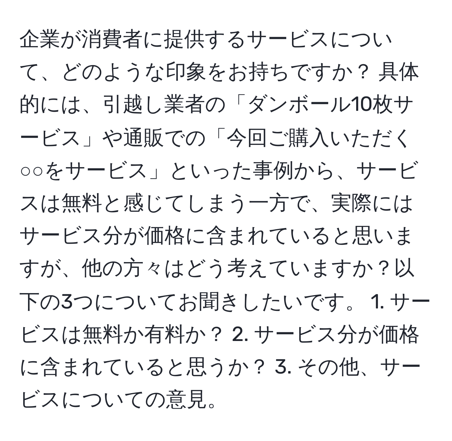 企業が消費者に提供するサービスについて、どのような印象をお持ちですか？ 具体的には、引越し業者の「ダンボール10枚サービス」や通販での「今回ご購入いただく○○をサービス」といった事例から、サービスは無料と感じてしまう一方で、実際にはサービス分が価格に含まれていると思いますが、他の方々はどう考えていますか？以下の3つについてお聞きしたいです。 1. サービスは無料か有料か？ 2. サービス分が価格に含まれていると思うか？ 3. その他、サービスについての意見。