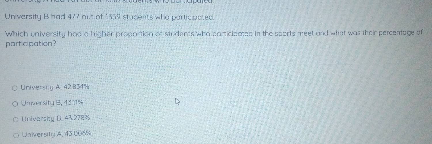 ents who participated.
University B had 477 out of 1359 students who participated.
Which university had a higher proportion of students who participated in the sports meet and what was their percentage of
participation?
University A, 42.834%
University B, 43.11%
University B, 43.278%
University A, 43.006%