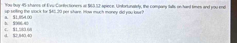 You buy 45 shares of Evu Confectioners at $63.12 apiece. Unfortunately, the company falls on hard times and you end
up selling the stock for $41.20 per share. How much money did you lose?
a. $1,854.00
b. $986.40
c. $1,183.68
d. $2,840.40