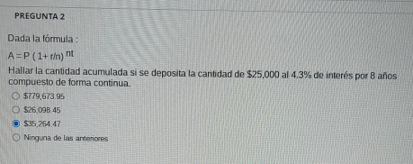 PREGUNTA 2
Dada la fórmula :
A=P(1+r/n)^nt
Hallar la cantidad acumulada si se deposita la cantidad de $25,000 al 4.3% de interés por 8 años
compuesto de forma continua.
$779,673.95
$26,09B 45
$35,264.47
Ninguna de las anteriores