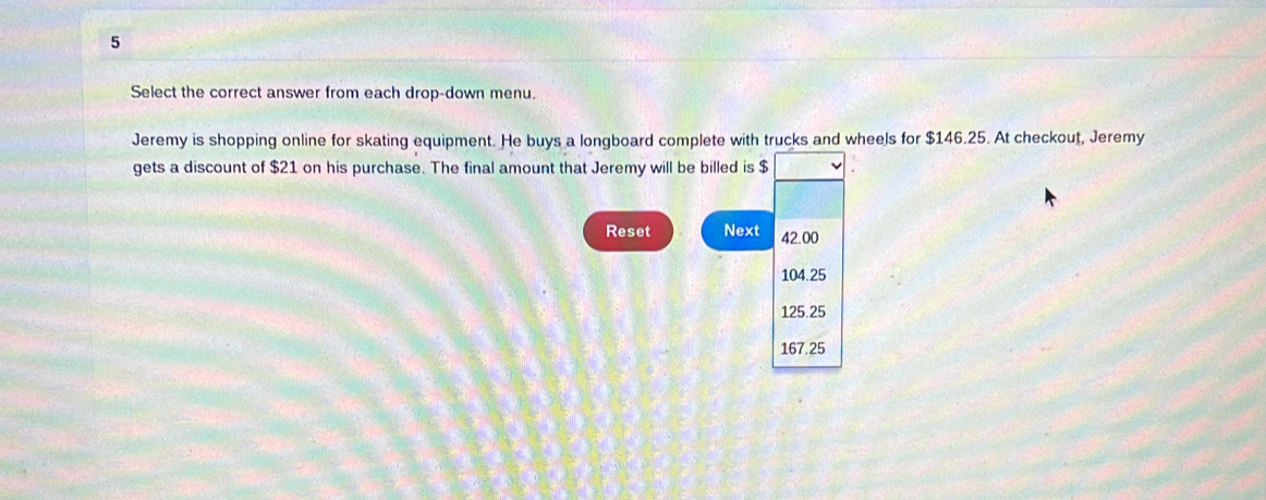 Select the correct answer from each drop-down menu.
Jeremy is shopping online for skating equipment. He buys a longboard complete with trucks and wheels for $146.25. At checkout, Jeremy
gets a discount of $21 on his purchase. The final amount that Jeremy will be billed is $
Reset Next 42.00
104.25
125.25
167.25