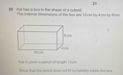 21 
20 Kai has a box in the shape of a cuboid. 
The internal dimensions of the box are 10cm by 4cm by 6cm. 
Kai is given a pencil of length 13cm. 
Show that the pencil does not fit completely inside the box.