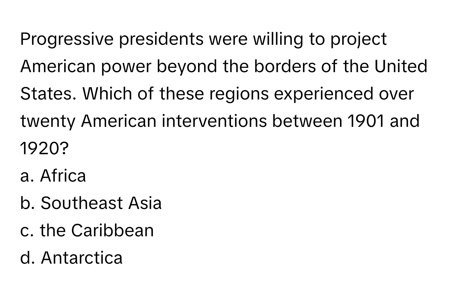 Progressive presidents were willing to project American power beyond the borders of the United States. Which of these regions experienced over twenty American interventions between 1901 and 1920?

a. Africa
b. Southeast Asia
c. the Caribbean
d. Antarctica