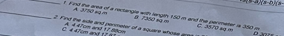 3(5-a)(s-b)(s- 
_1 Find the area of a rectangle with length 150 m and the perimeter is 350 m
A 3750 sq m B. 7350 sq m C. 3570 sq m
2. Find the side and penmeter of a square whose ar
A. 4.47cm and 17.88cm
C. 4.47cm and 17 87
D. 30zs