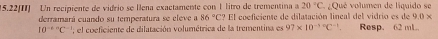 20°C
15.22(I) Un recipiente de vidrio se llena exactamente con 1 litro de trementina a El coeficiente de dilatación lineal del vidrio es de ¿Qué volumen de liquido se 
derramará cuando su temperatura se eleve a 86°C? 9.0*
10^((-6)°C el coeficiente de dilatación volumétrica de la trementina es 97* 10^-1+)C^(-1) Resp. 62 mL