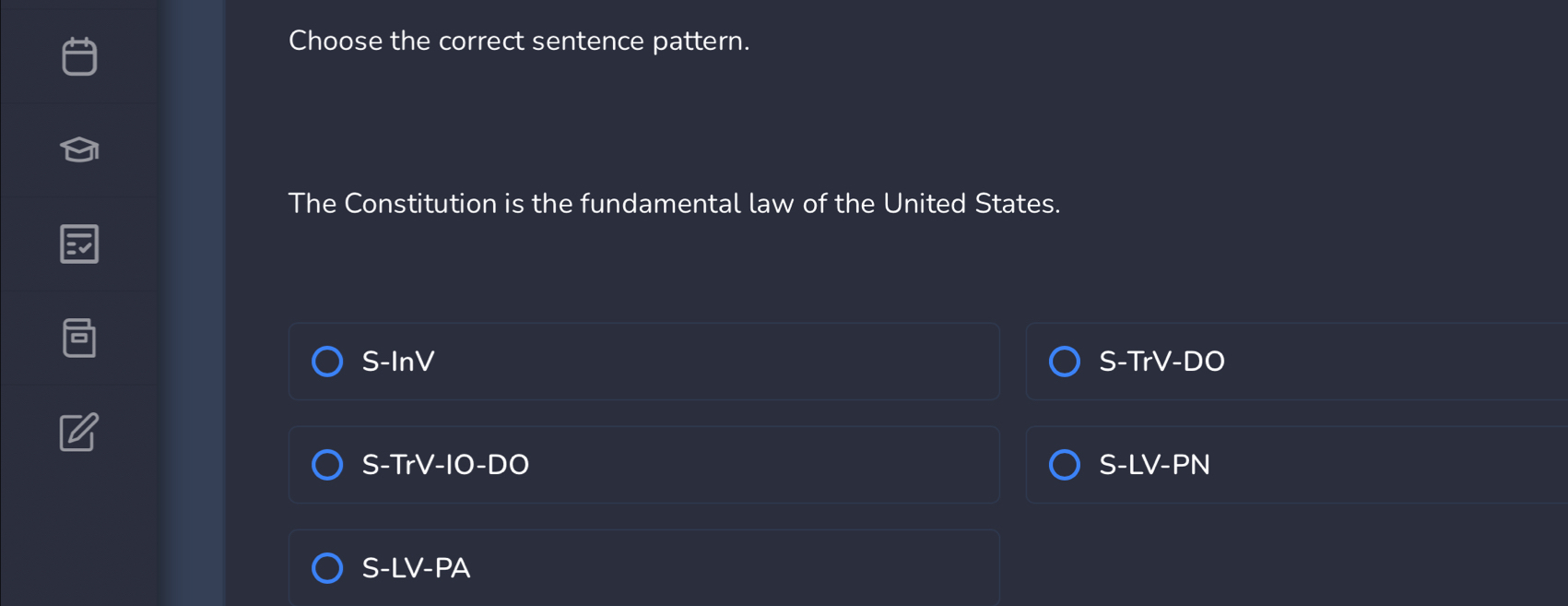 Choose the correct sentence pattern.
The Constitution is the fundamental law of the United States.
S-InV S-TrV-D
S-TrV-IO-DO S-LV-PN
S-LV-PA