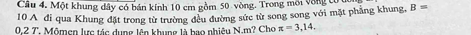 Cầu 4. Một khung dây có bán kính 10 cm gồm 50 vòng. Trong môi vòng có u
10 A đi qua Khung đặt trong từ trường đều đường sức từ song song với mặt phẳng khung, B=
0,2 T. Mômen lực tác dụng lên khung là bao nhiêu N. m? Cho π =3,14.