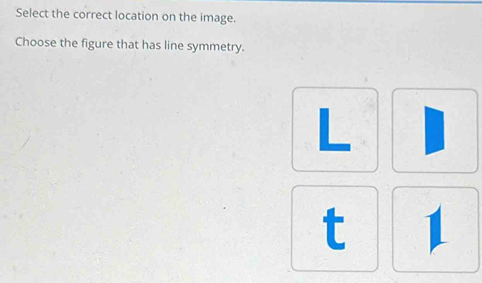 Select the correct location on the image. 
Choose the figure that has line symmetry.
L
t 1