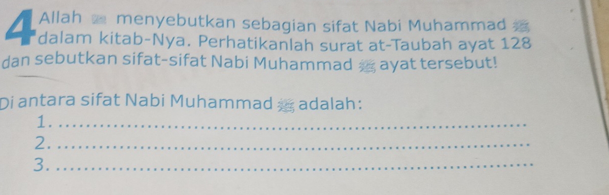 Allah menyebutkan sebagian sifat Nabi Muhammad 
4 dalam kitab-Nya. Perhatikanlah surat at-Taubah ayat 128
dan sebutkan sifat-sifat Nabi Muhammad a ayat tersebut! 
Di antara sifat Nabi Muhammad a adalah: 
1._ 
2._ 
3._