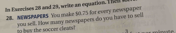 In Exercises 28 and 29, write an equation. Then so 
28. NEWSPAPERS You make $0.75 for every newspaper 
you sell. How many newspapers do you have to sell 
to buy the soccer cleats? 
3 minute