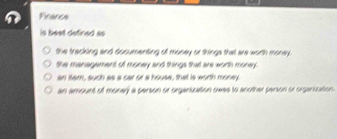 Financa
is best defined so
the tracking and documenting of money or things that are worth money.
the managament of money and things that are worth money.
an itam, such as a car or a house, that is worth money.
an amount of money a person or organiuation owes to another person or organiuation.