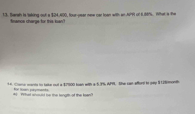 Sarah is taking out a $24,400, four-year new car loan with an APR of 6.88%. What is the 
finance charge for this loan? 
14. Ciana wants to take out a $7500 loan with a 5.3% APR. She can afford to pay $128/month
for loan payments. 
a) What should be the length of the loan?