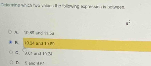 Determine which two values the following expression is between.
π^2
A. 10.89 and 11.56
B. 10.24 and 10.89
C. 9.61 and 10.24
D. 9 and 9.61