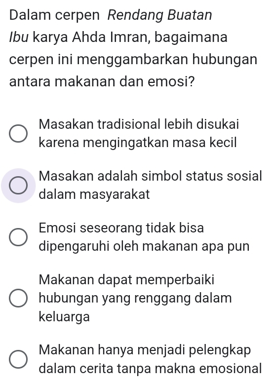 Dalam cerpen Rendang Buatan
Ibu karya Ahda Imran, bagaimana
cerpen ini menggambarkan hubungan
antara makanan dan emosi?
Masakan tradisional lebih disukai
karena mengingatkan masa kecil
Masakan adalah simbol status sosial
dalam masyarakat
Emosi seseorang tidak bisa
dipengaruhi oleh makanan apa pun
Makanan dapat memperbaiki
hubungan yang renggang dalam
keluarga
Makanan hanya menjadi pelengkap
dalam cerita tanpa makna emosional