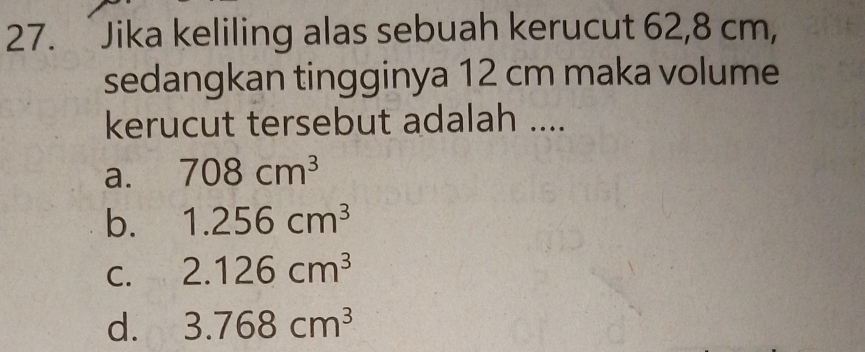 Jika keliling alas sebuah kerucut 62,8 cm,
sedangkan tingginya 12 cm maka volume
kerucut tersebut adalah ....
a. 708cm^3
b. 1.256cm^3
C. 2.126cm^3
d. 3.768cm^3