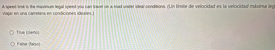 A speed limit is the maximum legal speed you can travel on a road under ideal conditions. (Un límite de velocidad es la velocidad máxima leg
viajar en una carretera en condiciones ideales.)
True (cierto)
False (falso)